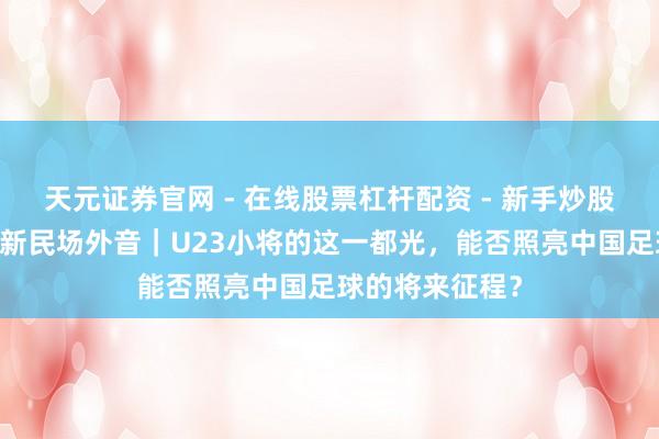 天元证券官网 - 在线股票杠杆配资 - 新手炒股如何配资杠杆 新民场外音｜U23小将的这一都光，能否照亮中国足球的将来征程？