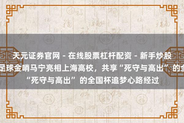天元证券官网 - 在线股票杠杆配资 - 新手炒股如何配资杠杆 中国足球金哨马宁亮相上海高校，共享“死守与高出” 的全国杯追梦心路经过