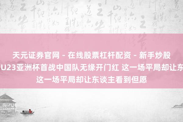 天元证券官网 - 在线股票杠杆配资 - 新手炒股如何配资杠杆 U23亚洲杯首战中国队无缘开门红 这一场平局却让东谈主看到但愿