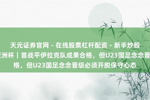 天元证券官网 - 在线股票杠杆配资 - 新手炒股如何配资杠杆 U23亚洲杯｜首战平伊拉克队成果合格，但U23国足念念晋级必须开脱保守心态
