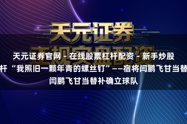 天元证券官网 - 在线股票杠杆配资 - 新手炒股如何配资杠杆 “我照旧一颗年青的螺丝钉”——宿将闫鹏飞甘当替补确立球队