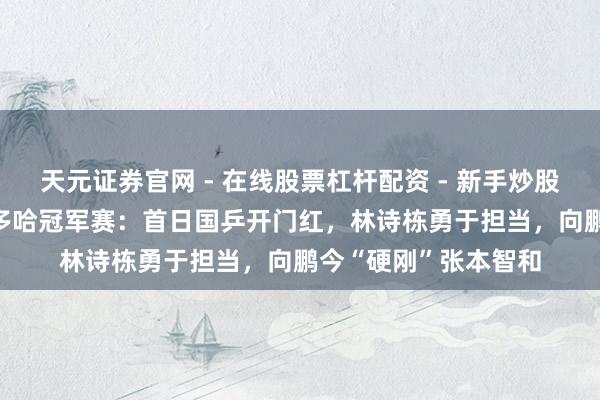 天元证券官网 - 在线股票杠杆配资 - 新手炒股如何配资杠杆 WTT多哈冠军赛：首日国乒开门红，林诗栋勇于担当，向鹏今“硬刚”张本智和