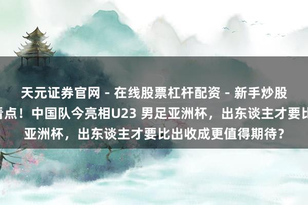 天元证券官网 - 在线股票杠杆配资 - 新手炒股如何配资杠杆 三大看点！中国队今亮相U23 男足亚洲杯，出东谈主才要比出收成更值得期待？