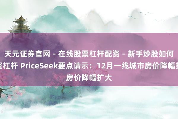 天元证券官网 - 在线股票杠杆配资 - 新手炒股如何配资杠杆 PriceSeek要点请示：12月一线城市房价降幅扩大