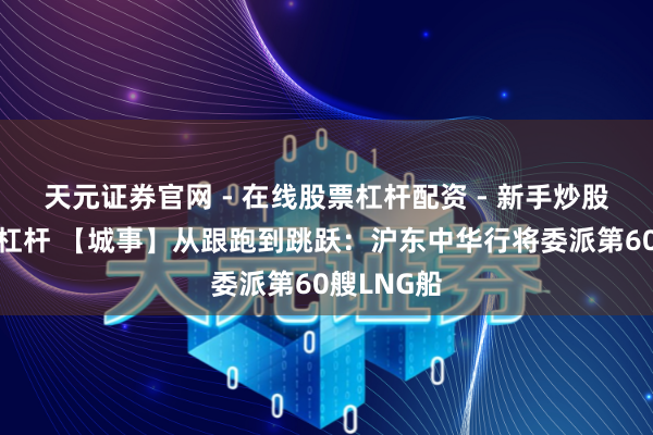 天元证券官网 - 在线股票杠杆配资 - 新手炒股如何配资杠杆 【城事】从跟跑到跳跃：沪东中华行将委派第60艘LNG船
