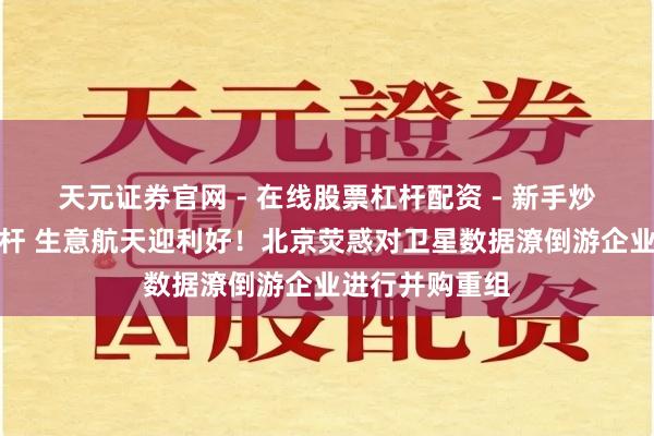 天元证券官网 - 在线股票杠杆配资 - 新手炒股如何配资杠杆 生意航天迎利好！北京荧惑对卫星数据潦倒游企业进行并购重组
