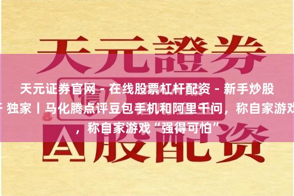 天元证券官网 - 在线股票杠杆配资 - 新手炒股如何配资杠杆 独家丨马化腾点评豆包手机和阿里千问，称自家游戏“强得可怕”