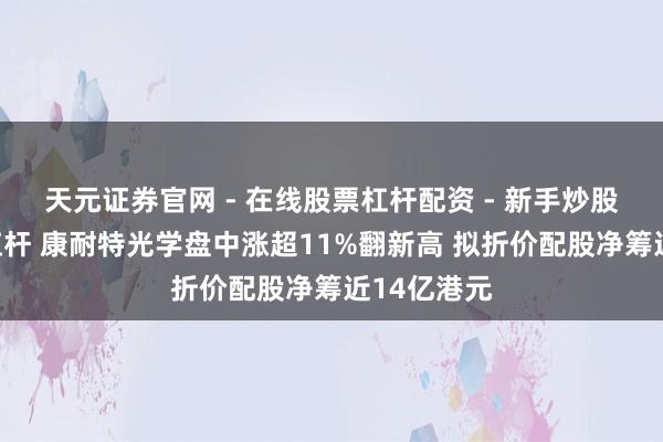 天元证券官网 - 在线股票杠杆配资 - 新手炒股如何配资杠杆 康耐特光学盘中涨超11%翻新高 拟折价配股净筹近14亿港元