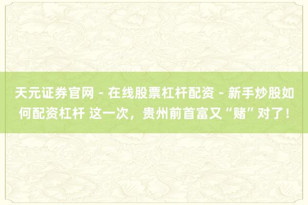 天元证券官网 - 在线股票杠杆配资 - 新手炒股如何配资杠杆 这一次，贵州前首富又“赌”对了！