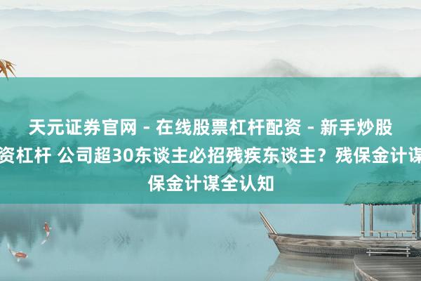 天元证券官网 - 在线股票杠杆配资 - 新手炒股如何配资杠杆 公司超30东谈主必招残疾东谈主？残保金计谋全认知