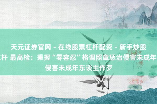 天元证券官网 - 在线股票杠杆配资 - 新手炒股如何配资杠杆 最高检：秉握“零容忍”格调照章惩治侵害未成年东谈主作歹