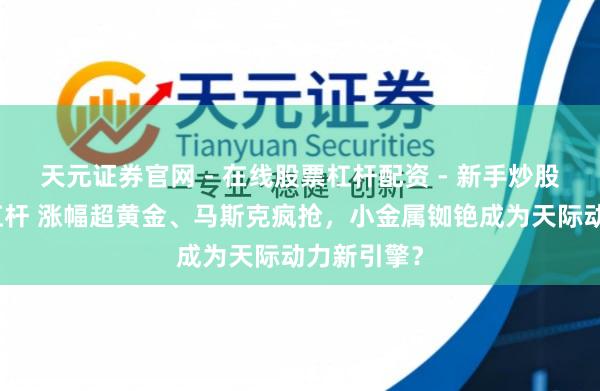 天元证券官网 - 在线股票杠杆配资 - 新手炒股如何配资杠杆 涨幅超黄金、马斯克疯抢，小金属铷铯成为天际动力新引擎？