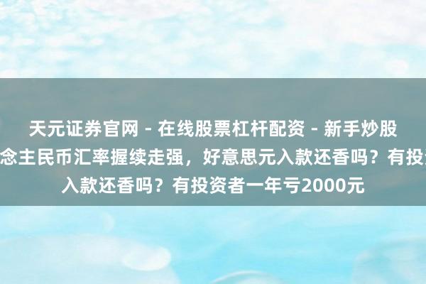 天元证券官网 - 在线股票杠杆配资 - 新手炒股如何配资杠杆 东说念主民币汇率握续走强，好意思元入款还香吗？有投资者一年亏2000元