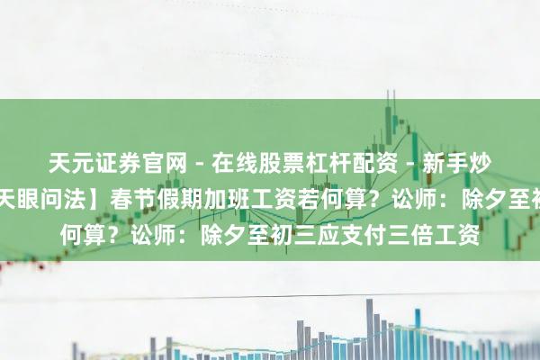 天元证券官网 - 在线股票杠杆配资 - 新手炒股如何配资杠杆 【天眼问法】春节假期加班工资若何算？讼师：除夕至初三应支付三倍工资