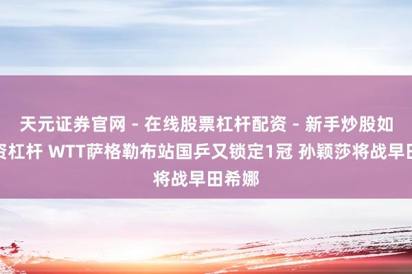 天元证券官网 - 在线股票杠杆配资 - 新手炒股如何配资杠杆 WTT萨格勒布站国乒又锁定1冠 孙颖莎将战早田希娜